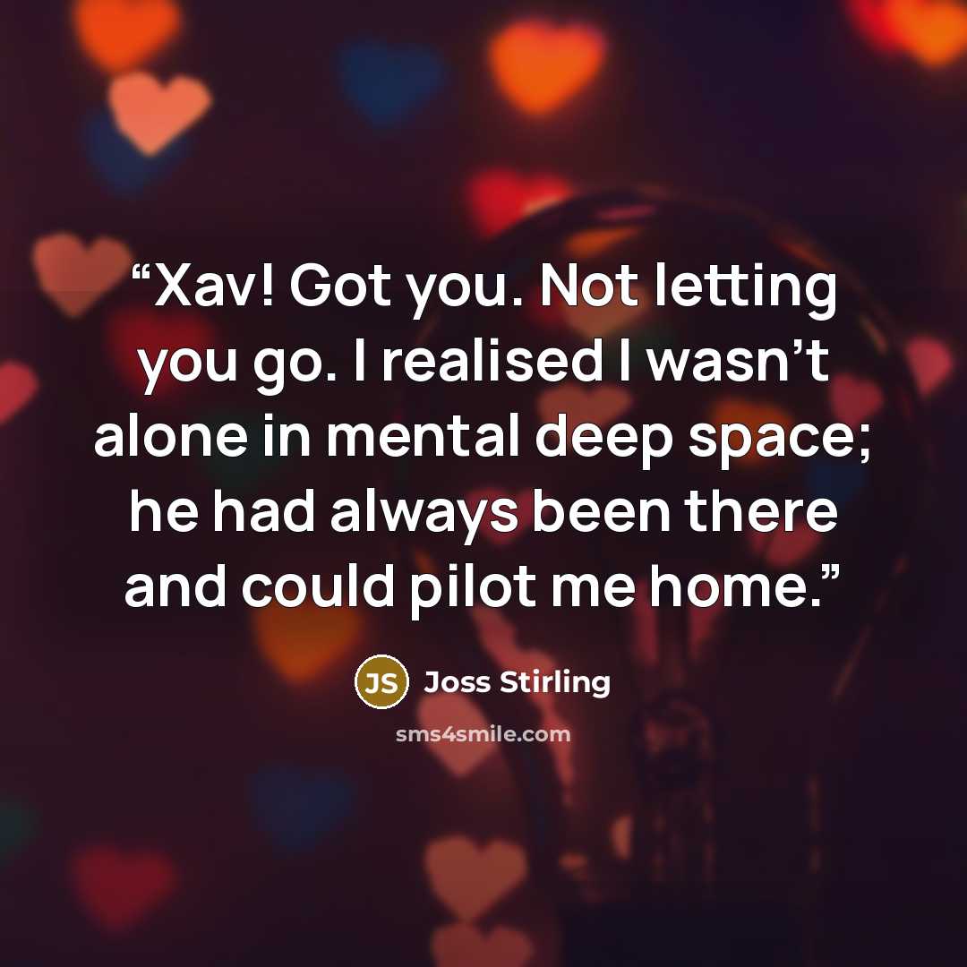 “Xav! Got you. Not letting you go. I realised I wasn't alone in mental deep space; he had always been there and could pilot me home.” quote by Joss Stirling