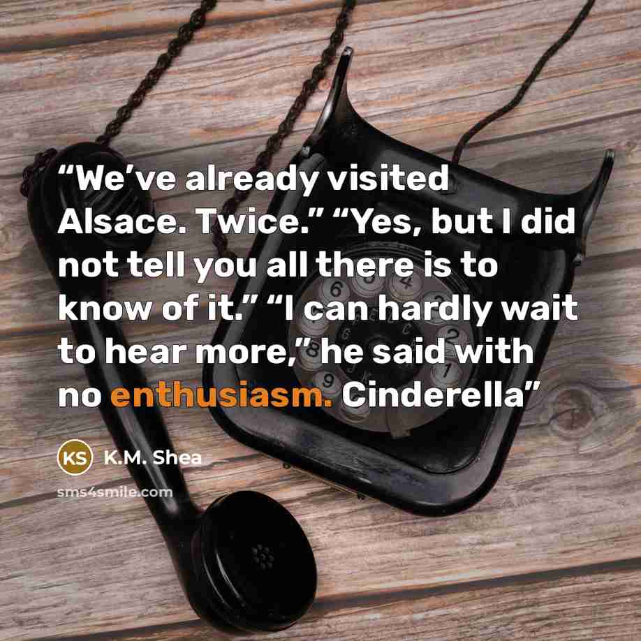 “We’ve already visited Alsace. Twice.” “Yes, but I did not tell you all there is to know of it.” “I can hardly wait to hear more,” he said with no enthusiasm. Cinderella” quote by K.M. Shea