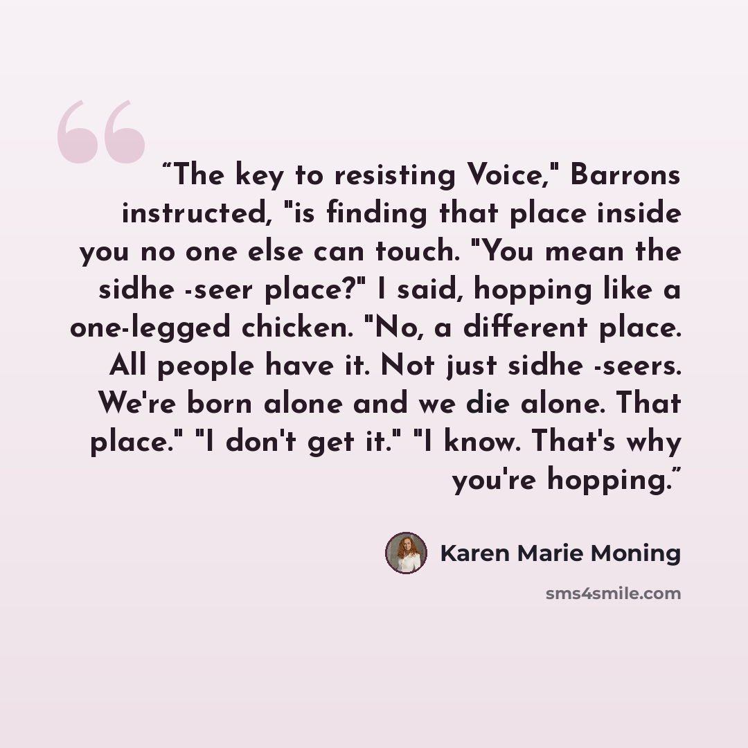 “The key to resisting Voice," Barrons instructed, "is finding that place inside you no one else can touch. "You mean the sidhe -seer place?" I said, hopping like a one-legged chicken. "No, a different place. All people have it. Not just sidhe -seers. We're born alone and we die alone. That place."…” quote by Karen Marie Moning