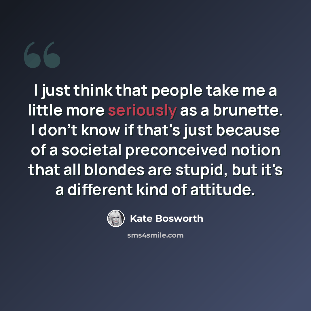 “I just think that people take me a little more seriously as a brunette. I don't know if that's just because of a societal preconceived notion that all blondes are stupid, but it's a different kind of attitude.” quote by Kate Bosworth