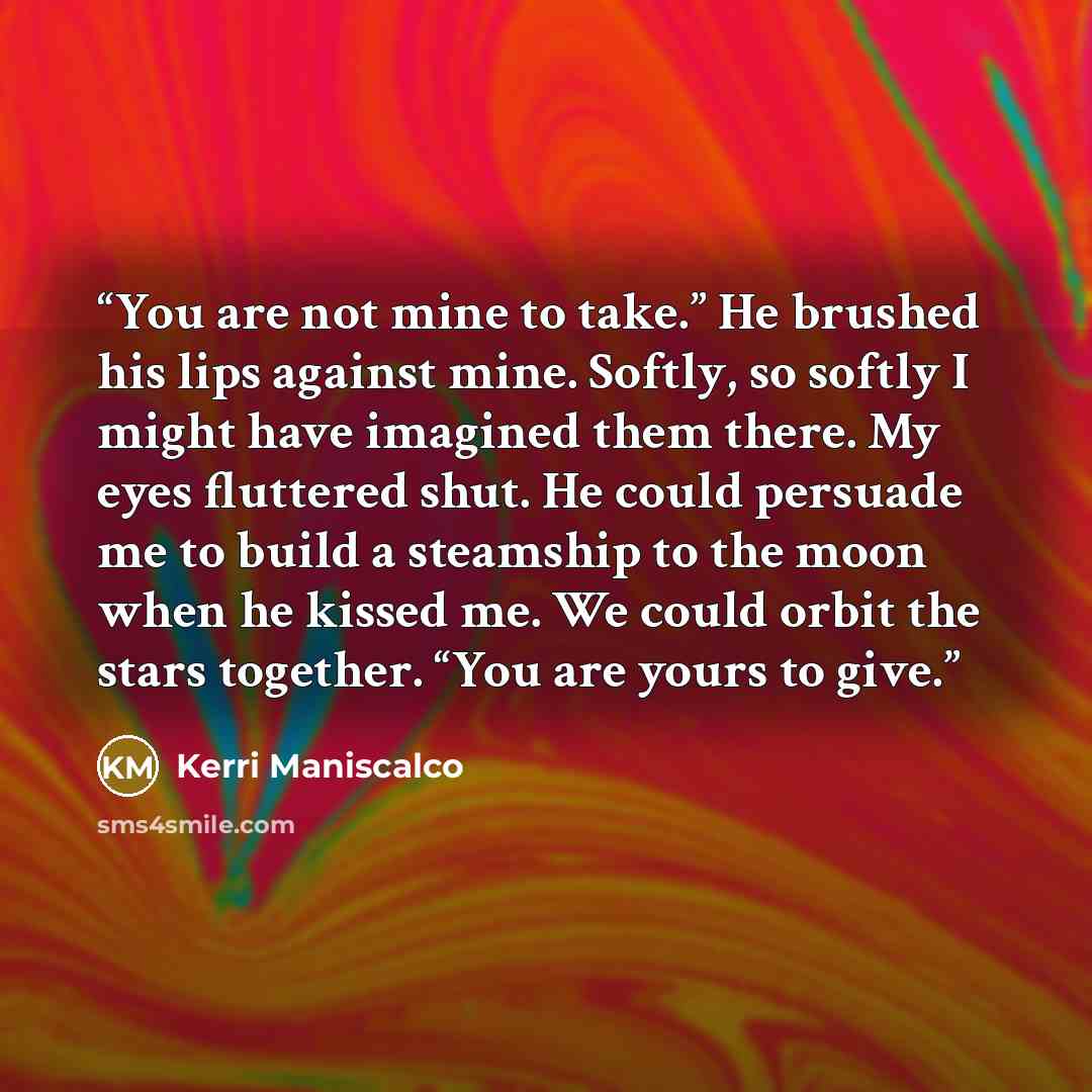 “You are not mine to take.” He brushed his lips against mine. Softly, so softly I might have imagined them there. My eyes fluttered shut. He could persuade me to build a steamship to the moon when he kissed me. We could orbit the stars together. “You are yours to give.” quote by Kerri Maniscalco