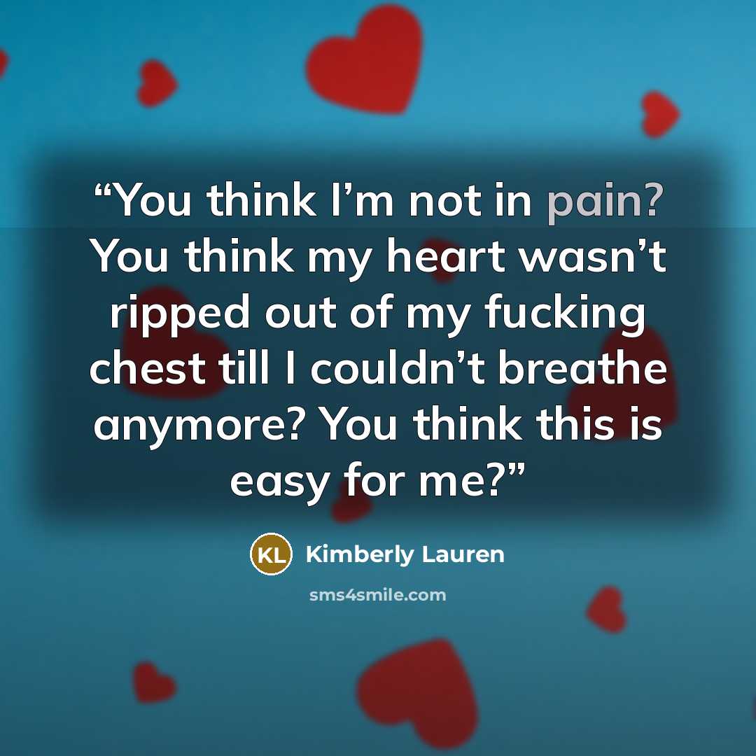 “You think I’m not in pain? You think my heart wasn’t ripped out of my fucking chest till I couldn’t breathe anymore? You think this is easy for me?” quote by Kimberly Lauren