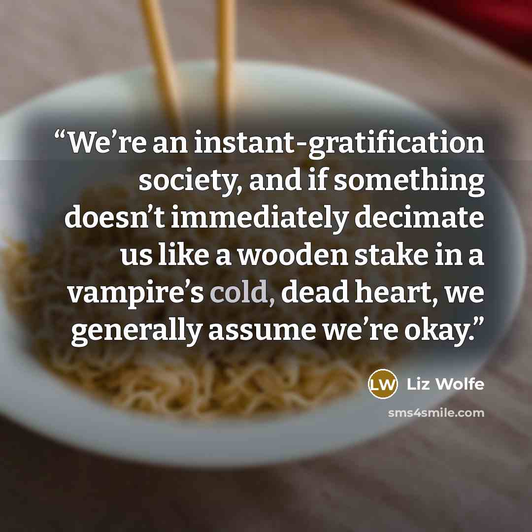 “We’re an instant-gratification society, and if something doesn’t immediately decimate us like a wooden stake in a vampire’s cold, dead heart, we generally assume we’re okay.” quote by Liz Wolfe