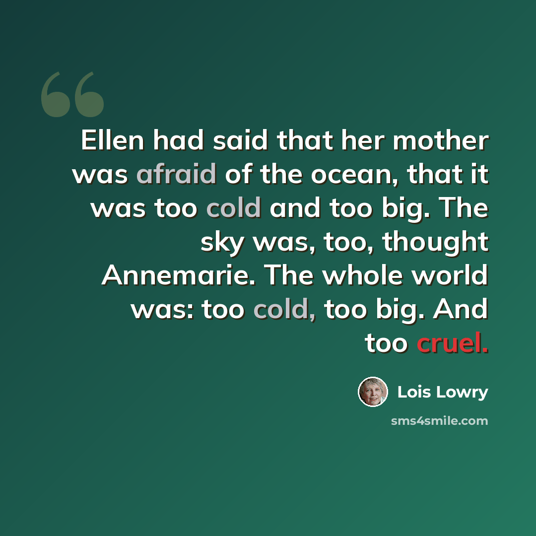 “Ellen had said that her mother was afraid of the ocean, that it was too cold and too big. The sky was, too, thought Annemarie. The whole world was: too cold, too big. And too cruel.” quote by Lois Lowry