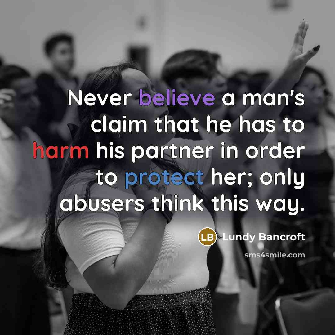 “Never believe a man's claim that he has to harm his partner in order to protect her; only abusers think this way.” quote by Lundy Bancroft