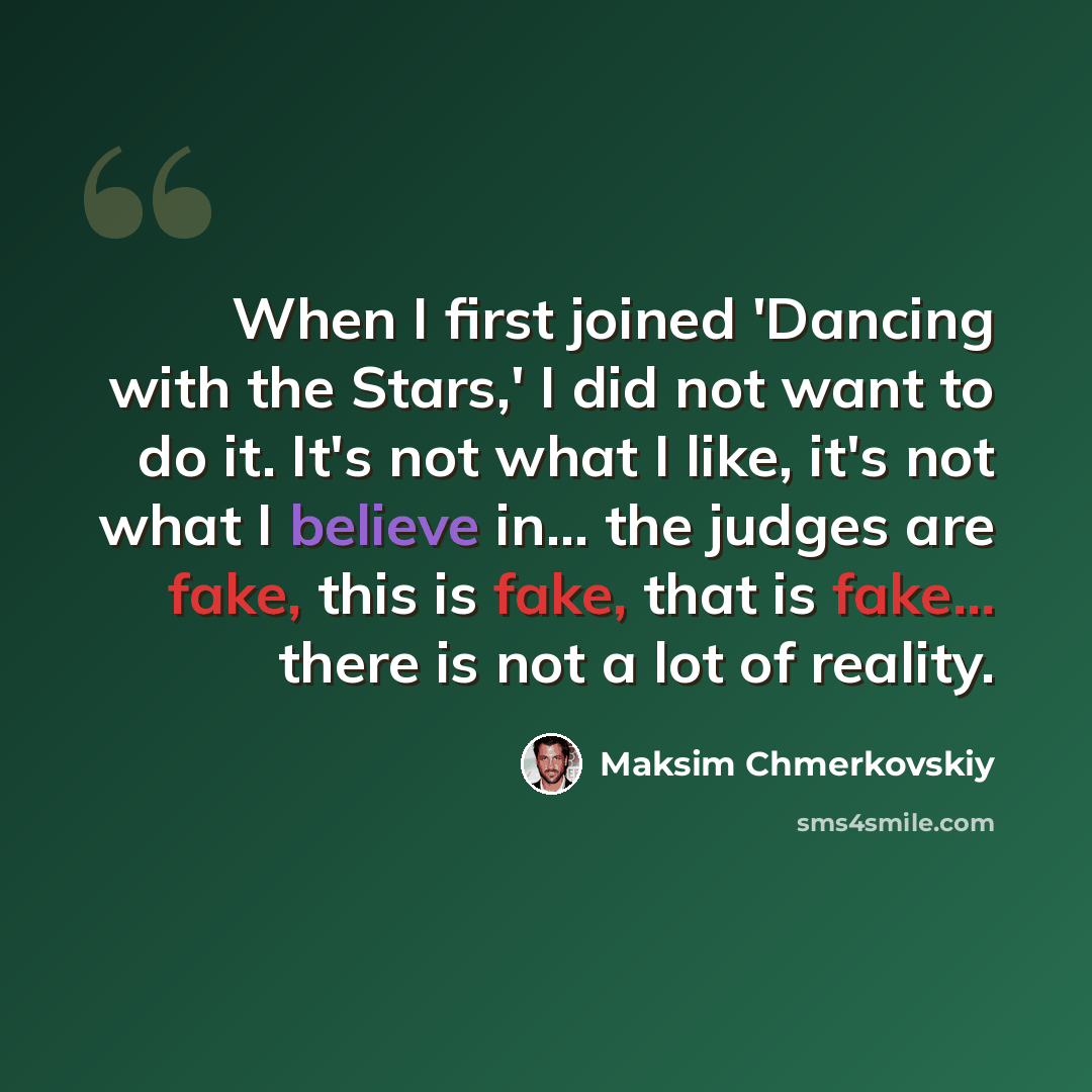 “When I first joined 'Dancing with the Stars,' I did not want to do it. It's not what I like, it's not what I believe in... the judges are fake, this is fake, that is fake... there is not a lot of reality.” quote by Maksim Chmerkovskiy