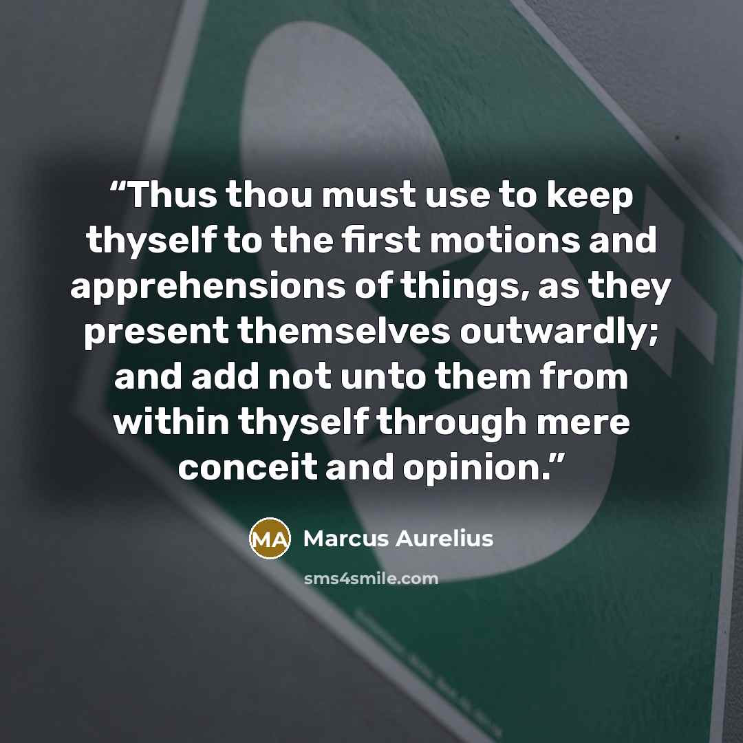 “Thus thou must use to keep thyself to the first motions and apprehensions of things, as they present themselves outwardly; and add not unto them from within thyself through mere conceit and opinion.” quote by Marcus Aurelius