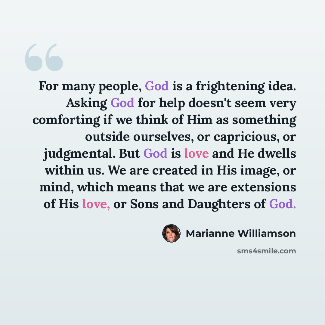 “For many people, God is a frightening idea. Asking God for help doesn't seem very comforting if we think of Him as something outside ourselves, or capricious, or judgmental. But God is love and He dwells within us. We are created in His image, or mind, which means that we are extensions of His…” quote by Marianne Williamson