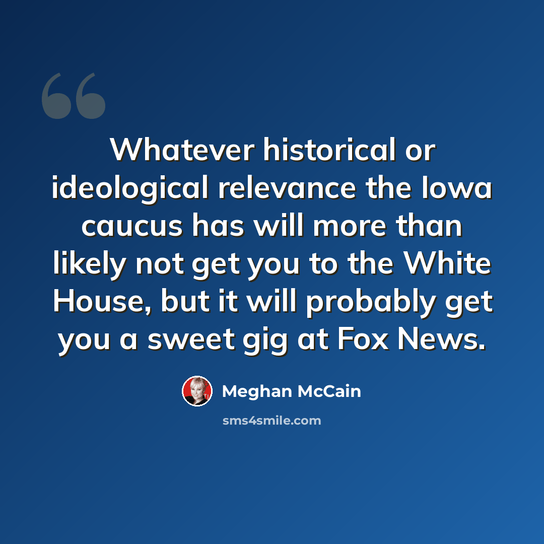 “Whatever historical or ideological relevance the Iowa caucus has will more than likely not get you to the White House, but it will probably get you a sweet gig at Fox News.” quote by Meghan McCain