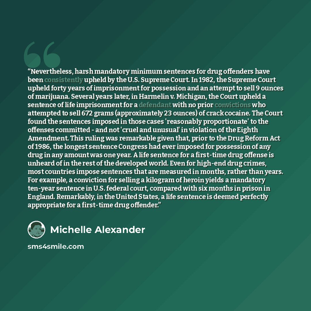 “Nevertheless, harsh mandatory minimum sentences for drug offenders have been consistently upheld by the U.S. Supreme Court. In 1982, the Supreme Court upheld forty years of imprisonment for possession and an attempt to sell 9 ounces of marijuana. Several years later, in Harmelin v. Michigan, the…” quote by Michelle Alexander