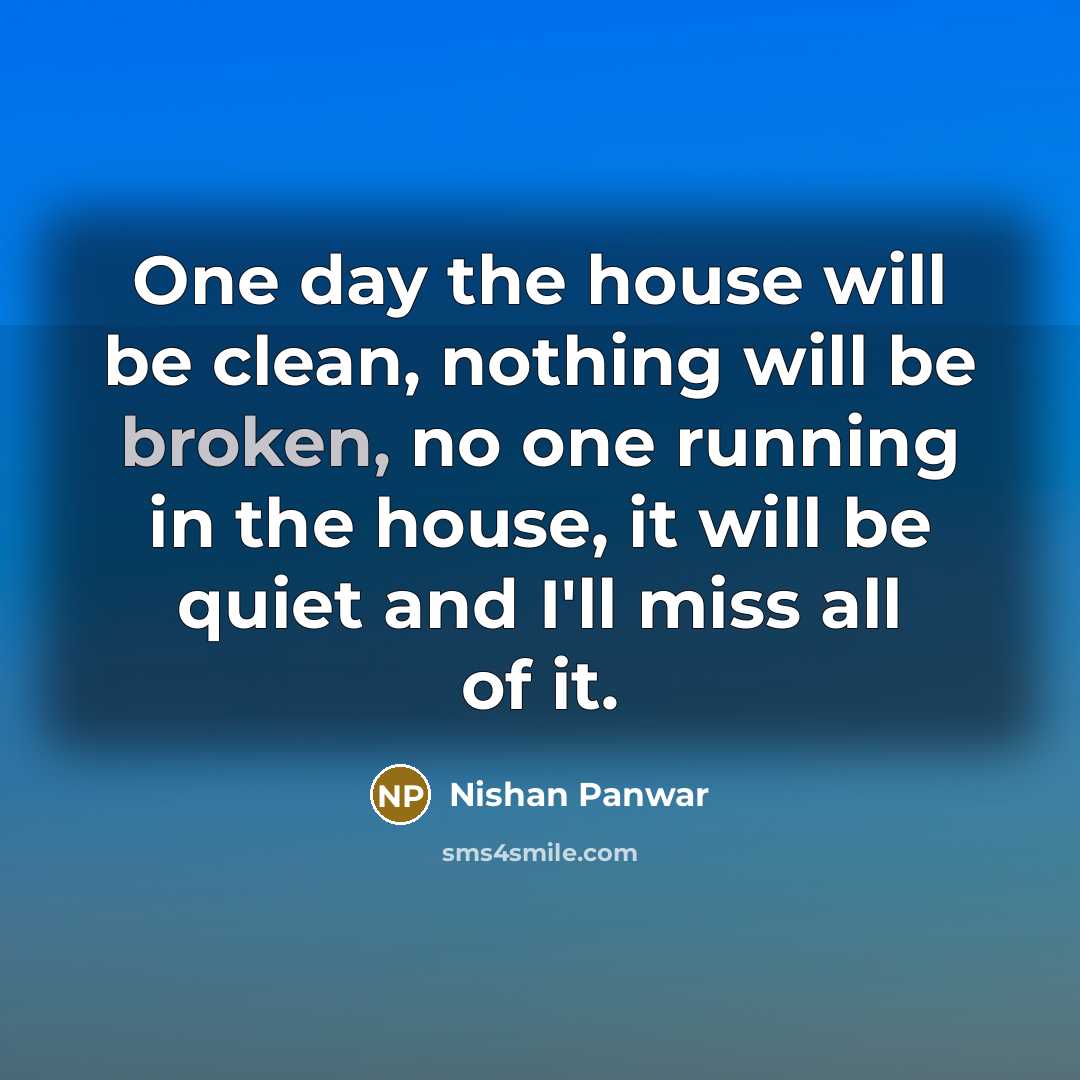“One day the house will be clean, nothing will be broken, no one running in the house, it will be quiet and I'll miss all of it.” quote by Nishan Panwar
