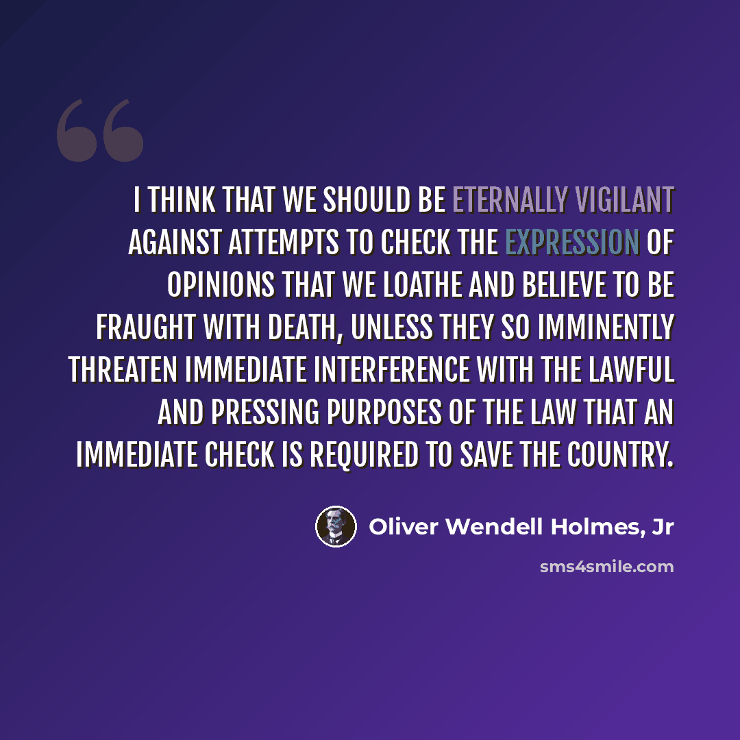 “I think that we should be eternally vigilant against attempts to check the expression of opinions that we loathe and believe to be fraught with death, unless they so imminently threaten immediate interference with the lawful and pressing purposes of the law that an immediate check is required to…” quote by Oliver Wendell Holmes, Jr