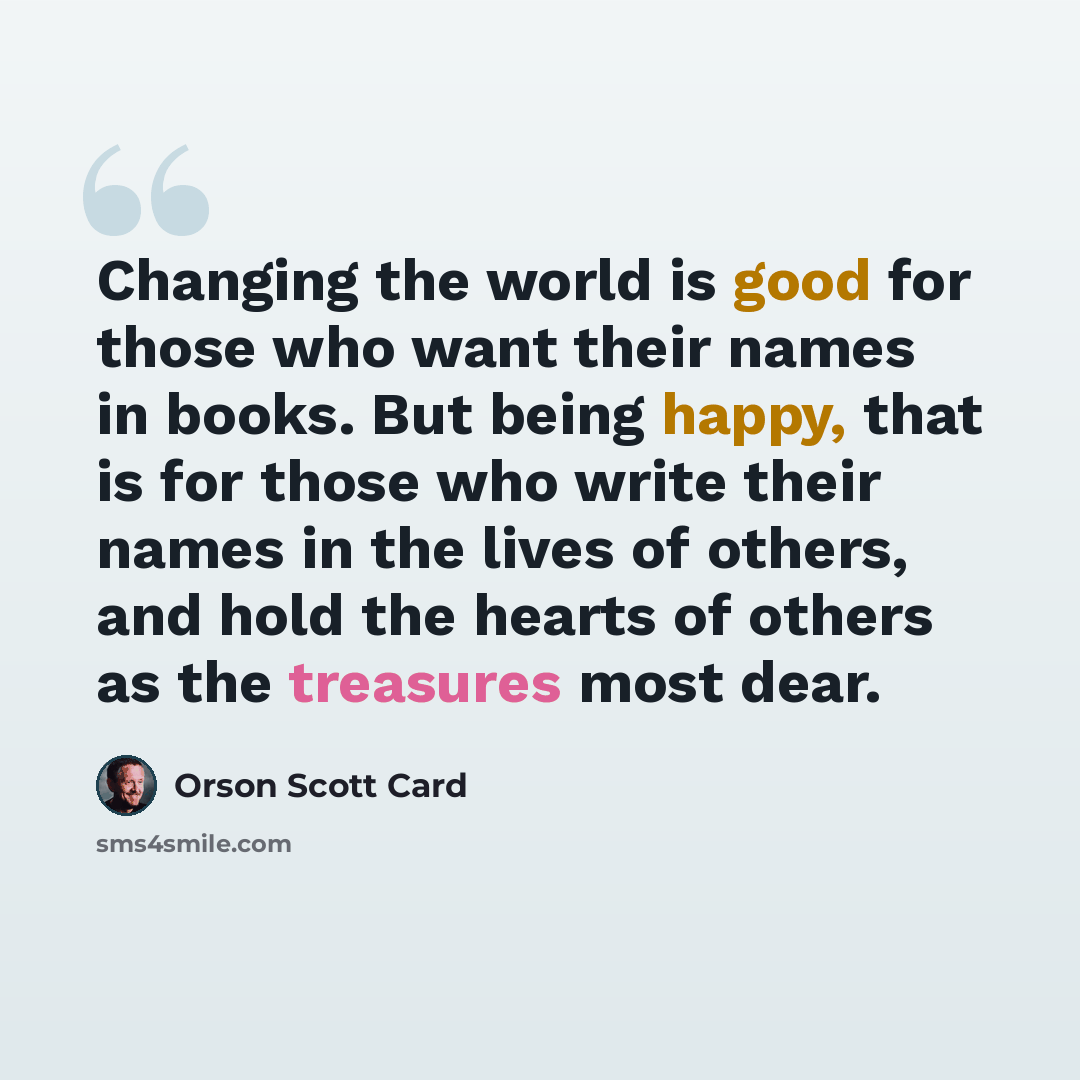 “Changing the world is good for those who want their names in books. But being happy, that is for those who write their names in the lives of others, and hold the hearts of others as the treasures most dear.” quote by Orson Scott Card