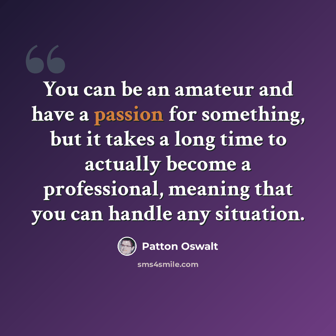 “You can be an amateur and have a passion for something, but it takes a long time to actually become a professional, meaning that you can handle any situation.” quote by Patton Oswalt