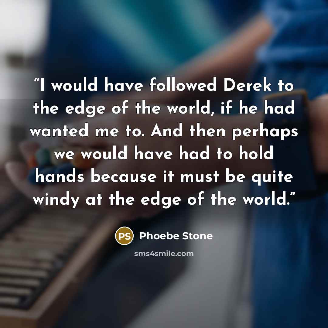 “I would have followed Derek to the edge of the world, if he had wanted me to. And then perhaps we would have had to hold hands because it must be quite windy at the edge of the world.” quote by Phoebe Stone