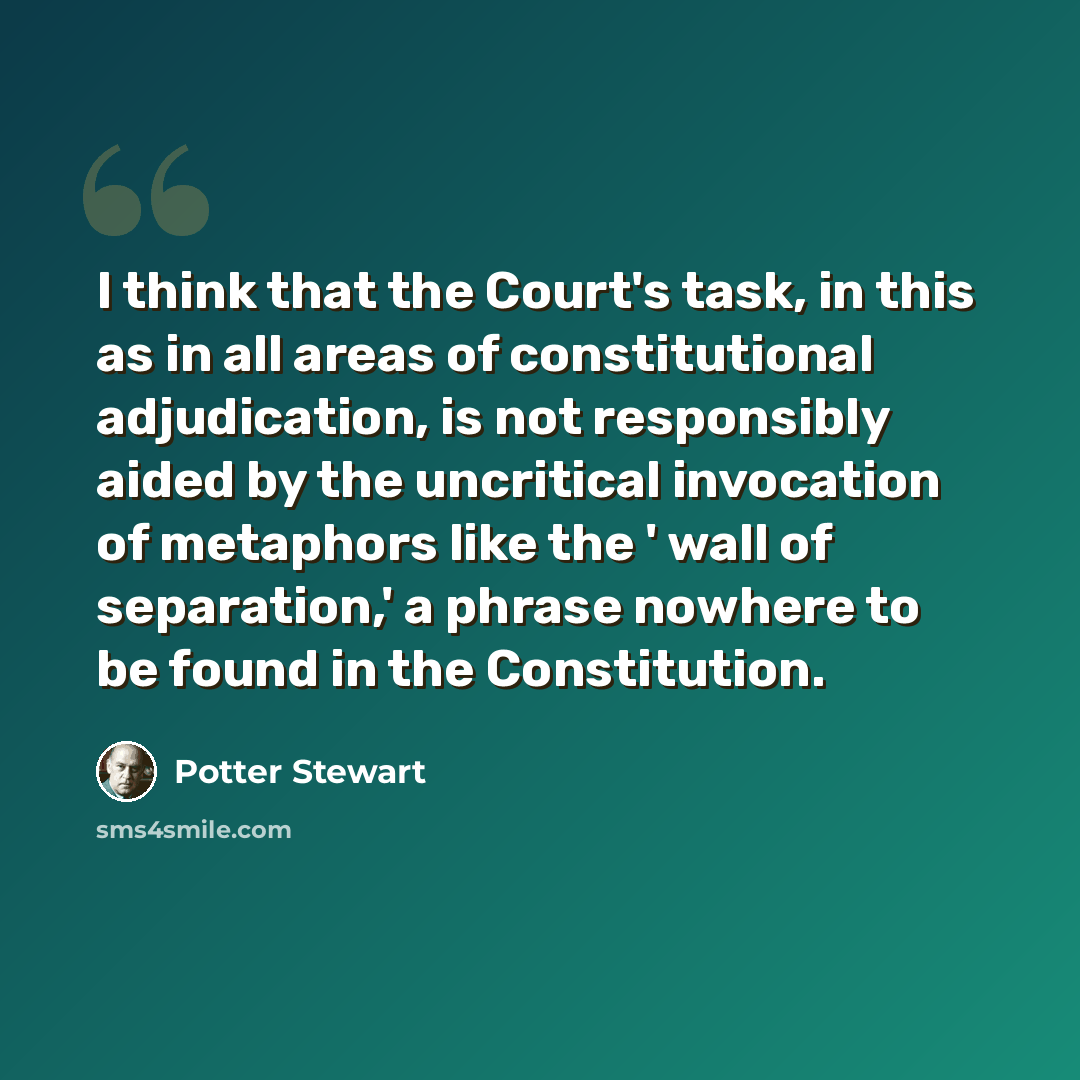 “I think that the Court's task, in this as in all areas of constitutional adjudication, is not responsibly aided by the uncritical invocation of metaphors like the ' wall of separation,' a phrase nowhere to be found in the Constitution.” quote by Potter Stewart