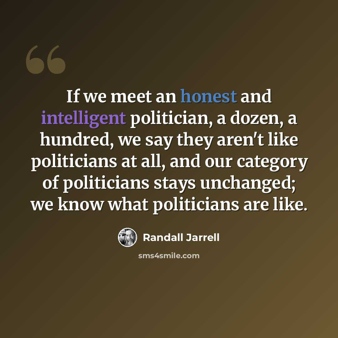 “If we meet an honest and intelligent politician, a dozen, a hundred, we say they aren't like politicians at all, and our category of politicians stays unchanged; we know what politicians are like.” quote by Randall Jarrell