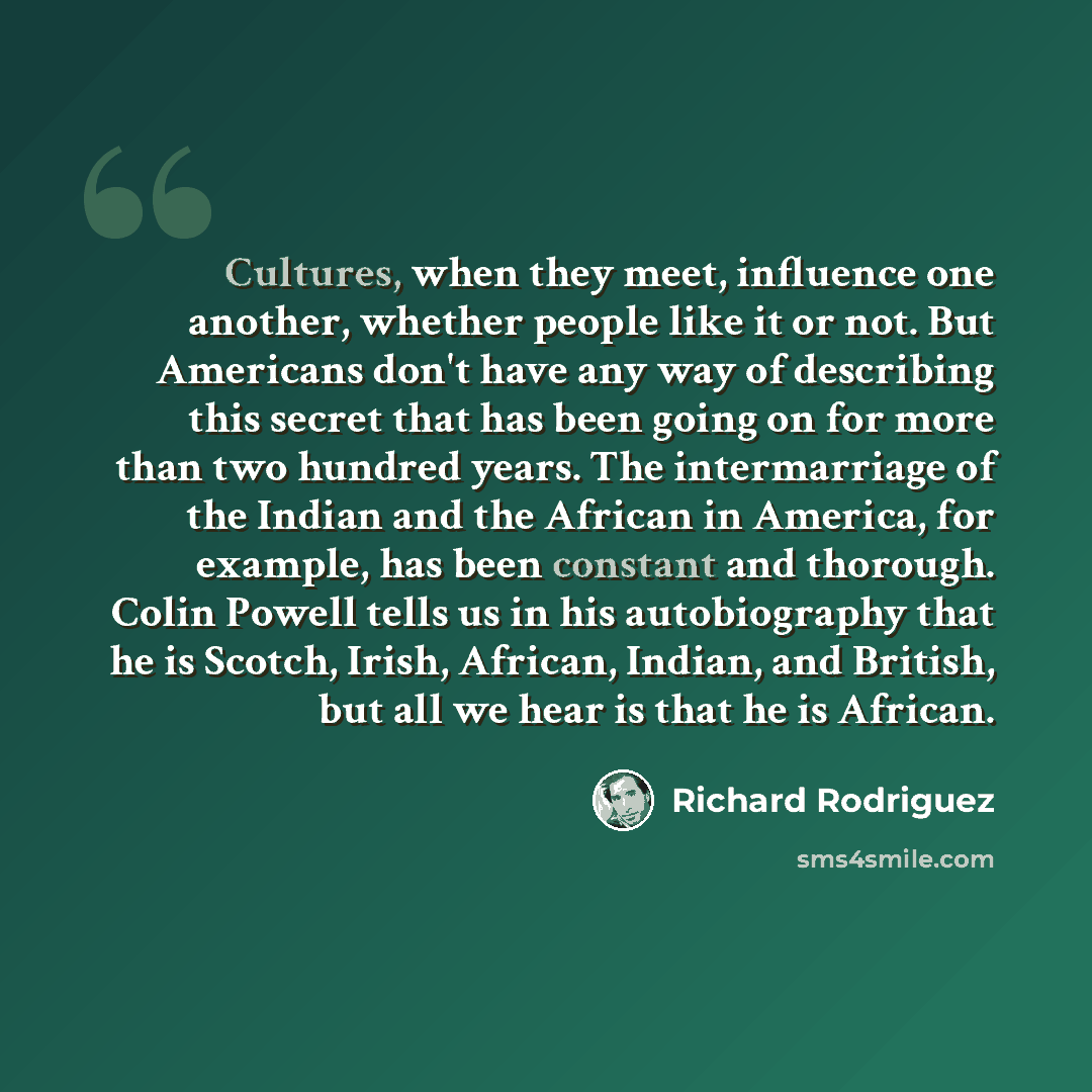 “Cultures, when they meet, influence one another, whether people like it or not. But Americans don't have any way of describing this secret that has been going on for more than two hundred years. The intermarriage of the Indian and the African in America, for example, has been constant and…” quote by Richard Rodriguez