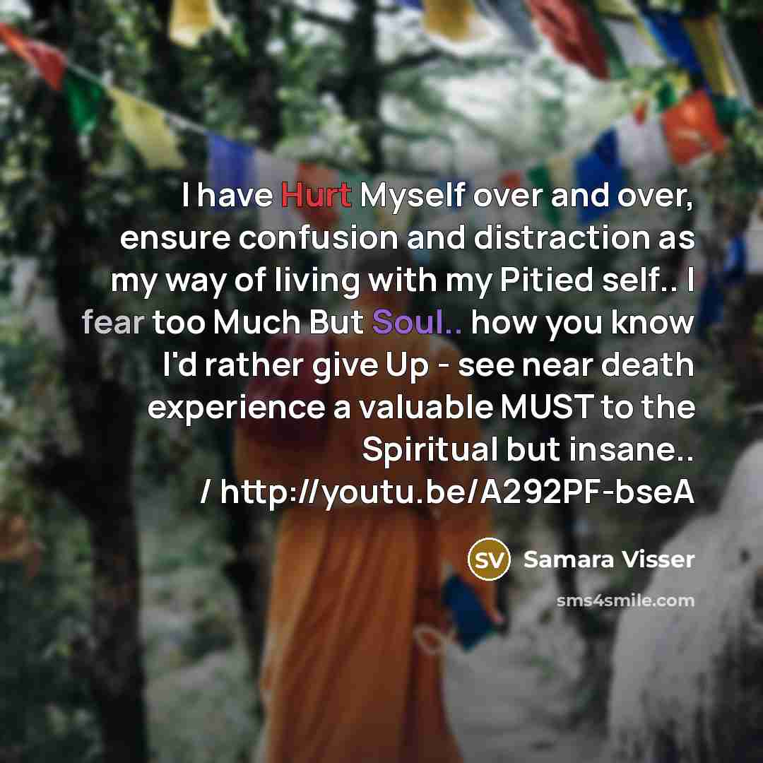 “I have Hurt Myself over and over, ensure confusion and distraction as my way of living with my Pitied self.. I fear too Much But Soul.. how you know I'd rather give Up - see near death experience a valuable MUST to the Spiritual but insane.. / http://youtu.be/A292PF-bseA” quote by Samara Visser