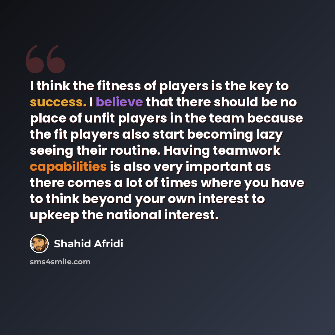 “I think the fitness of players is the key to success. I believe that there should be no place of unfit players in the team because the fit players also start becoming lazy seeing their routine. Having teamwork capabilities is also very important as there comes a lot of times where you have to…” quote by Shahid Afridi