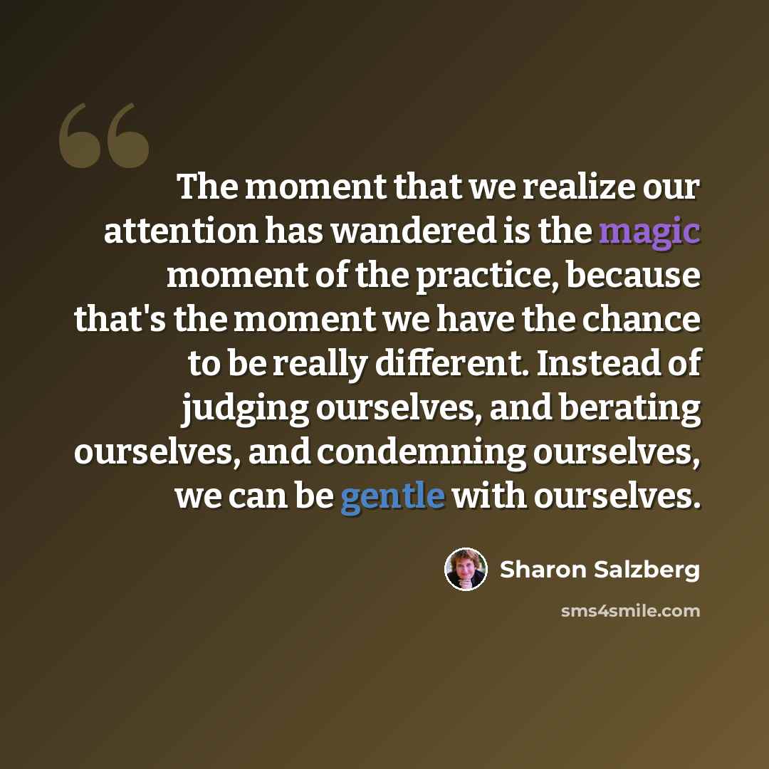 “The moment that we realize our attention has wandered is the magic moment of the practice, because that's the moment we have the chance to be really different. Instead of judging ourselves, and berating ourselves, and condemning ourselves, we can be gentle with ourselves.” quote by Sharon Salzberg