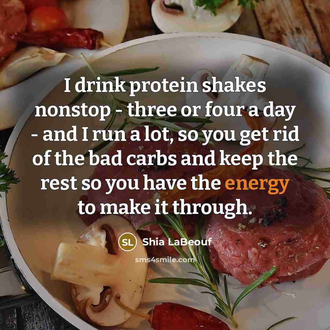 “I drink protein shakes nonstop - three or four a day - and I run a lot, so you get rid of the bad carbs and keep the rest so you have the energy to make it through.” quote by Shia LaBeouf