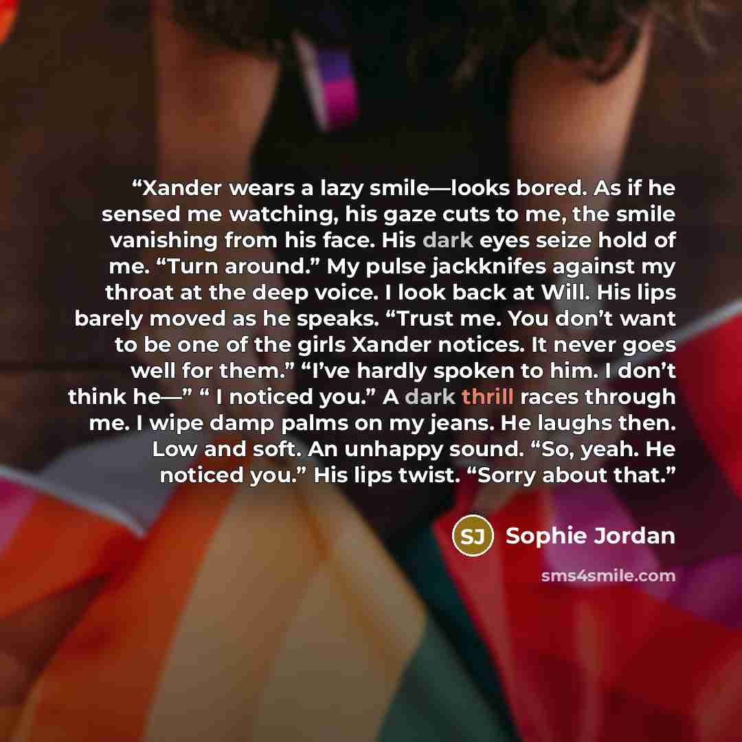 “Xander wears a lazy smile—looks bored. As if he sensed me watching, his gaze cuts to me, the smile vanishing from his face. His dark eyes seize hold of me. “Turn around.” My pulse jackknifes against my throat at the deep voice. I look back at Will. His lips barely moved as he speaks. “Trust me…” quote by Sophie Jordan