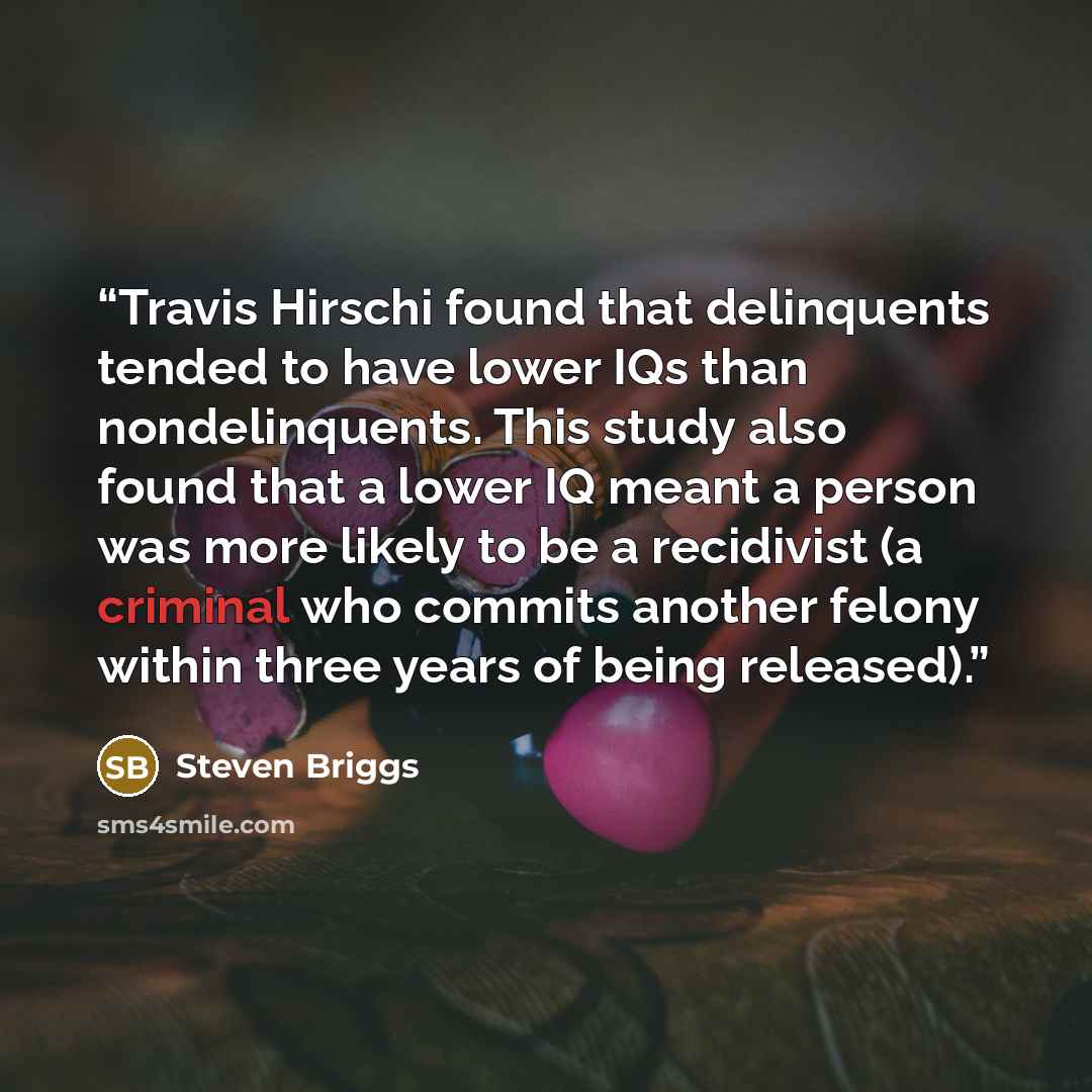 “Travis Hirschi found that delinquents tended to have lower IQs than nondelinquents. This study also found that a lower IQ meant a person was more likely to be a recidivist (a criminal who commits another felony within three years of being released).” quote by Steven Briggs