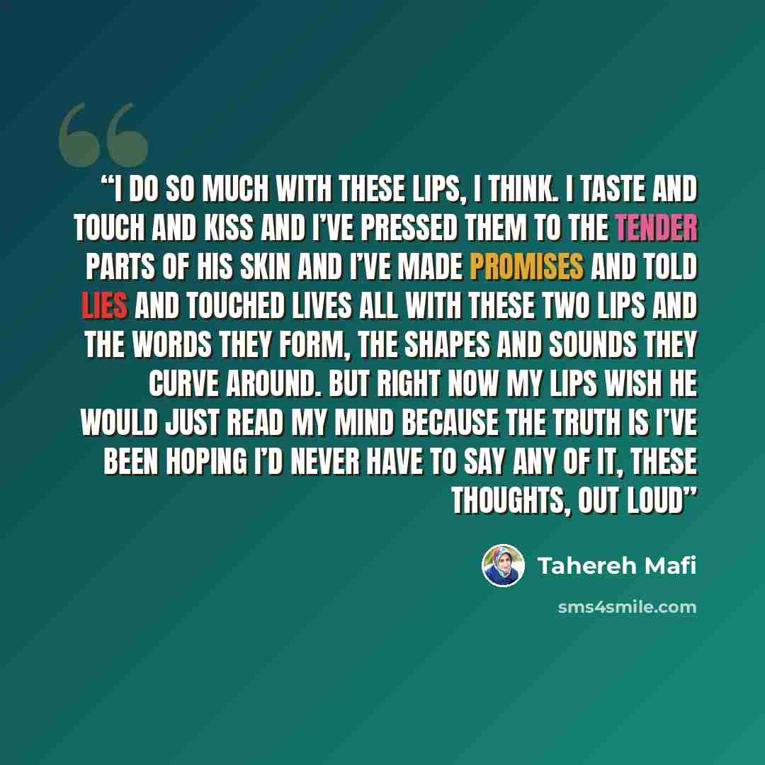 “I do so much with these lips, I think. I taste and touch and kiss and I’ve pressed them to the tender parts of his skin and I’ve made promises and told lies and touched lives all with these two lips and the words they form, the shapes and sounds they curve around. But right now my lips wish he…” quote by Tahereh Mafi