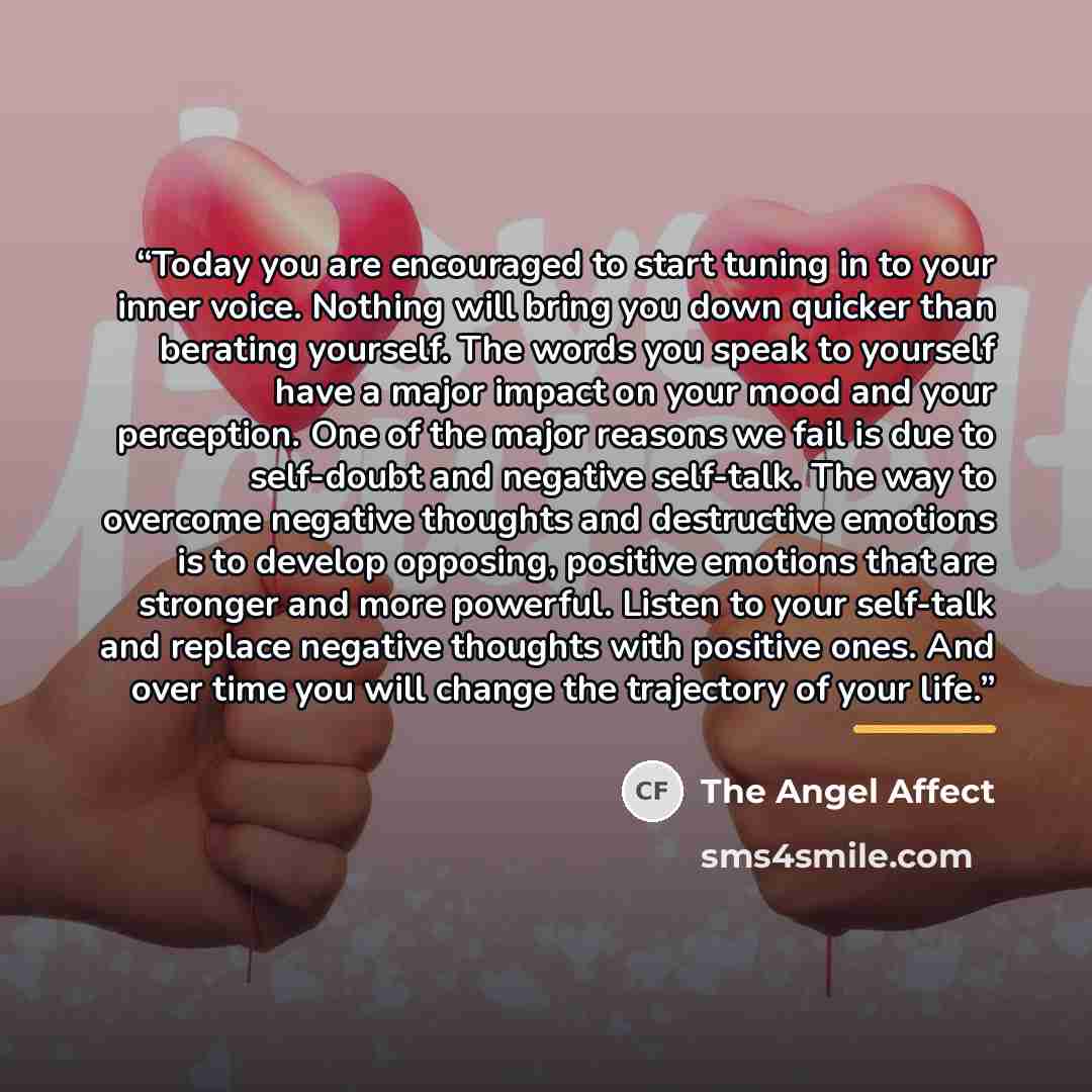 “Today you are encouraged to start tuning in to your inner voice. Nothing will bring you down quicker than berating yourself. The words you speak to yourself have a major impact on your mood and your perception. One of the major reasons we fail is due to self-doubt and negative self-talk. The way…” quote by The Angel Affect
