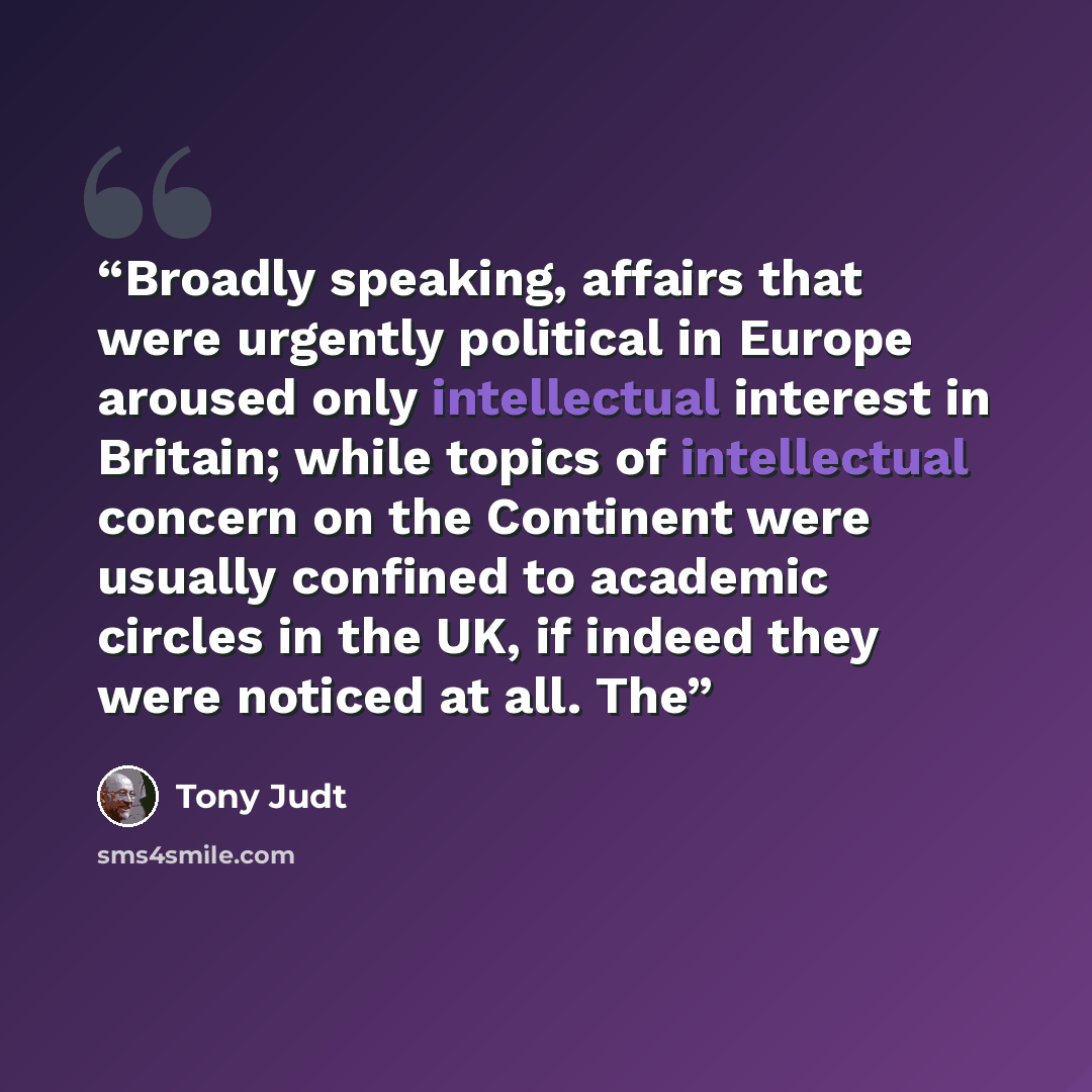 “Broadly speaking, affairs that were urgently political in Europe aroused only intellectual interest in Britain; while topics of intellectual concern on the Continent were usually confined to academic circles in the UK, if indeed they were noticed at all. The” quote by Tony Judt