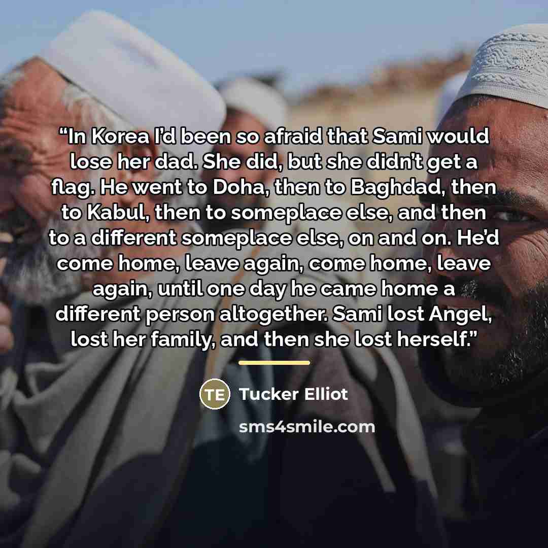 “In Korea I’d been so afraid that Sami would lose her dad. She did, but she didn’t get a flag. He went to Doha, then to Baghdad, then to Kabul, then to someplace else, and then to a different someplace else, on and on. He’d come home, leave again, come home, leave again, until one day he came home…” quote by Tucker Elliot