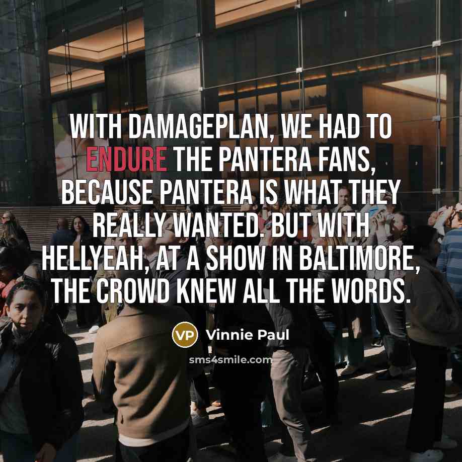 “With Damageplan, we had to endure the Pantera fans, because Pantera is what they really wanted. But with Hellyeah, at a show in Baltimore, the crowd knew all the words.” quote by Vinnie Paul