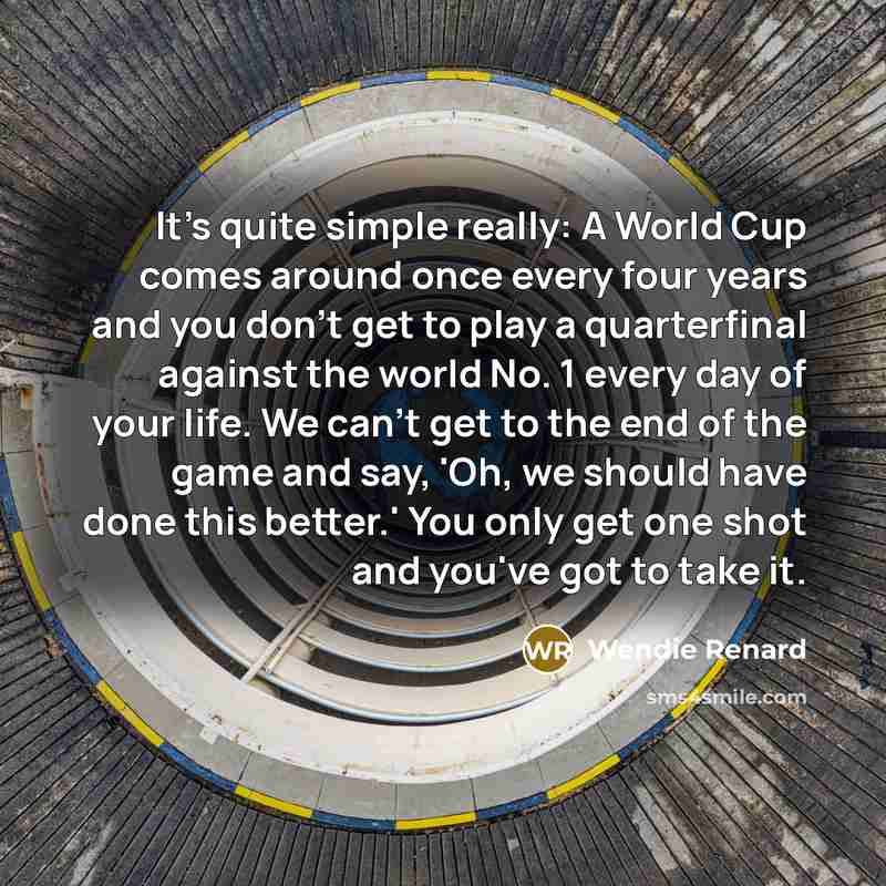 “It's quite simple really: A World Cup comes around once every four years and you don't get to play a quarterfinal against the world No. 1 every day of your life. We can't get to the end of the game and say, 'Oh, we should have done this better.' You only get one shot and you've got to take it.” quote by Wendie Renard