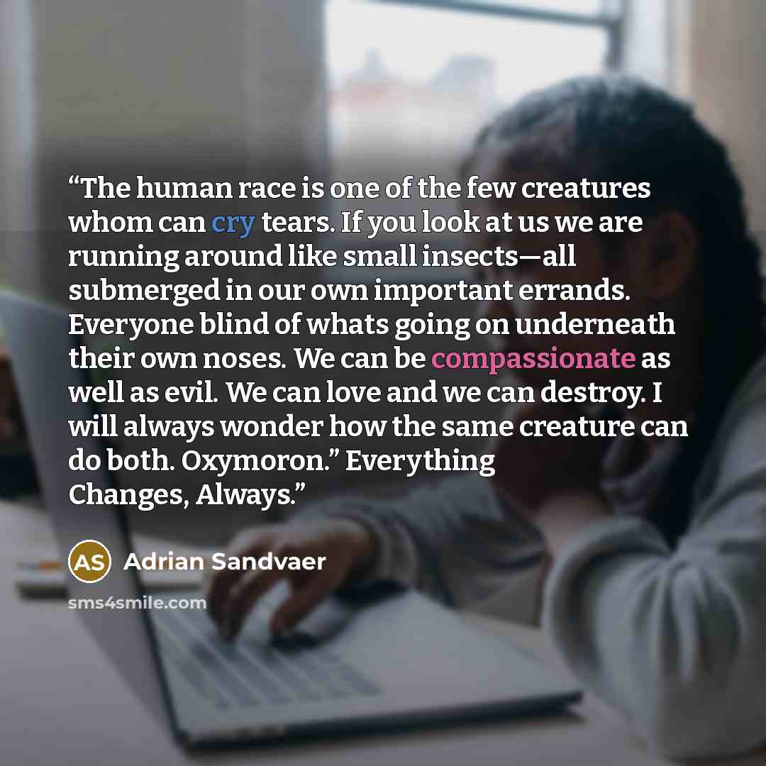 “The human race is one of the few creatures whom can cry tears. If you look at us we are running around like small insects—all submerged in our own important errands. Everyone blind of whats going on underneath their own noses. We can be compassionate as well as evil. We can love and we can…” quote by Adrian Sandvaer