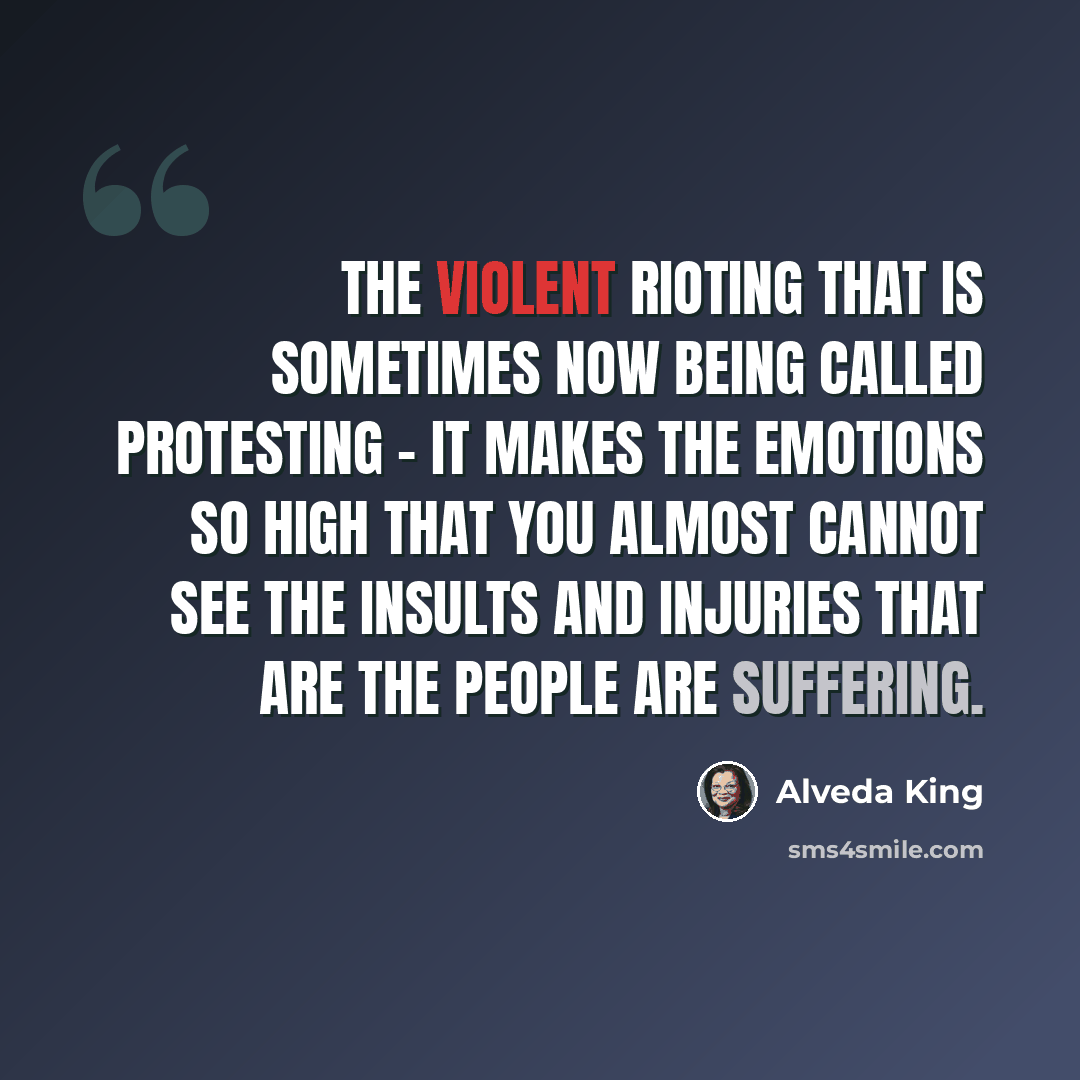 “The violent rioting that is sometimes now being called protesting - it makes the emotions so high that you almost cannot see the insults and injuries that are the people are suffering.” quote by Alveda King