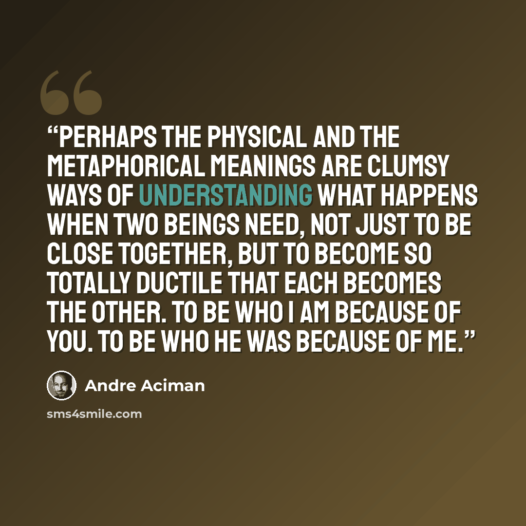“Perhaps the physical and the metaphorical meanings are clumsy ways of understanding what happens when two beings need, not just to be close together, but to become so totally ductile that each becomes the other. To be who I am because of you. To be who he was because of me.” quote by André Aciman