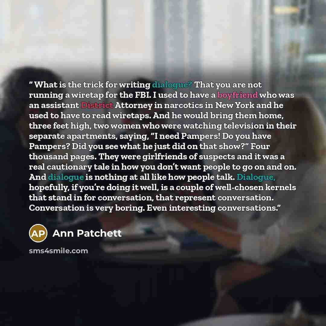 “What is the trick for writing dialogue? That you are not running a wiretap for the FBI. I used to have a boyfriend who was an assistant District Attorney in narcotics in New York and he used to have to read wiretaps. And he would bring them home, three feet high, two women who were watching…” quote by Ann Patchett