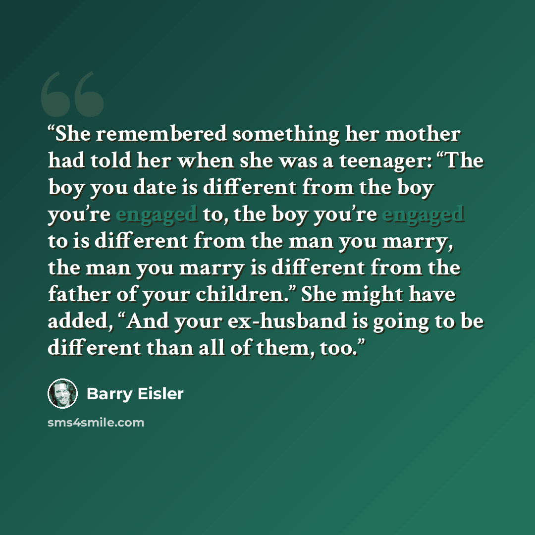 “She remembered something her mother had told her when she was a teenager: “The boy you date is different from the boy you’re engaged to, the boy you’re engaged to is different from the man you marry, the man you marry is different from the father of your children.” She might have added, “And your…” quote by Barry Eisler