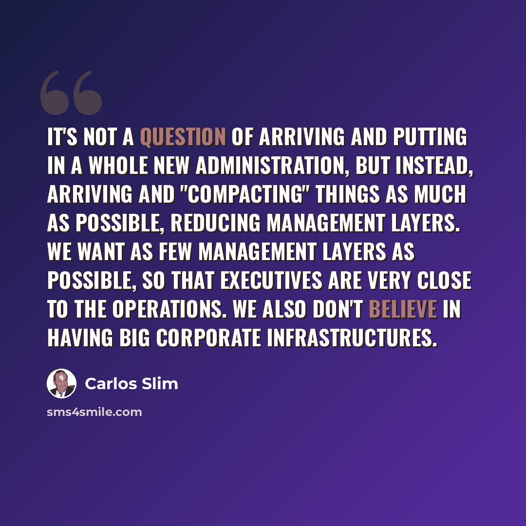 “It's not a question of arriving and putting in a whole new administration, but instead, arriving and "compacting" things as much as possible, reducing management layers. We want as few management layers as possible, so that executives are very close to the operations. We also don't believe in…” quote by Carlos Slim