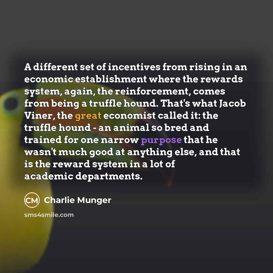 “A different set of incentives from rising in an economic establishment where the rewards system, again, the reinforcement, comes from being a truffle hound. That's what Jacob Viner, the great economist called it: the truffle hound - an animal so bred and trained for one narrow purpose that he…” quote by Charlie Munger