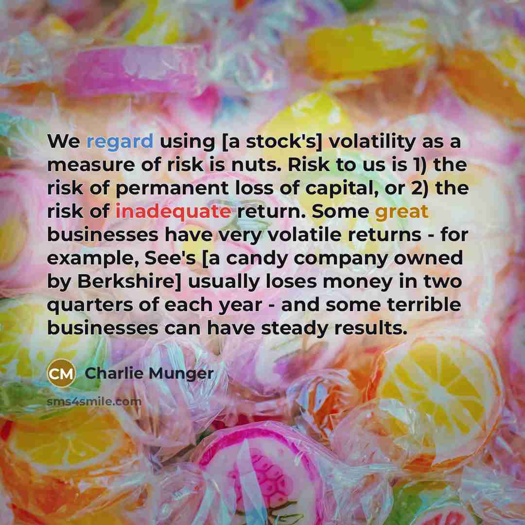 “We regard using [a stock's] volatility as a measure of risk is nuts. Risk to us is 1) the risk of permanent loss of capital, or 2) the risk of inadequate return. Some great businesses have very volatile returns - for example, See's [a candy company owned by Berkshire] usually loses money in two…” quote by Charlie Munger
