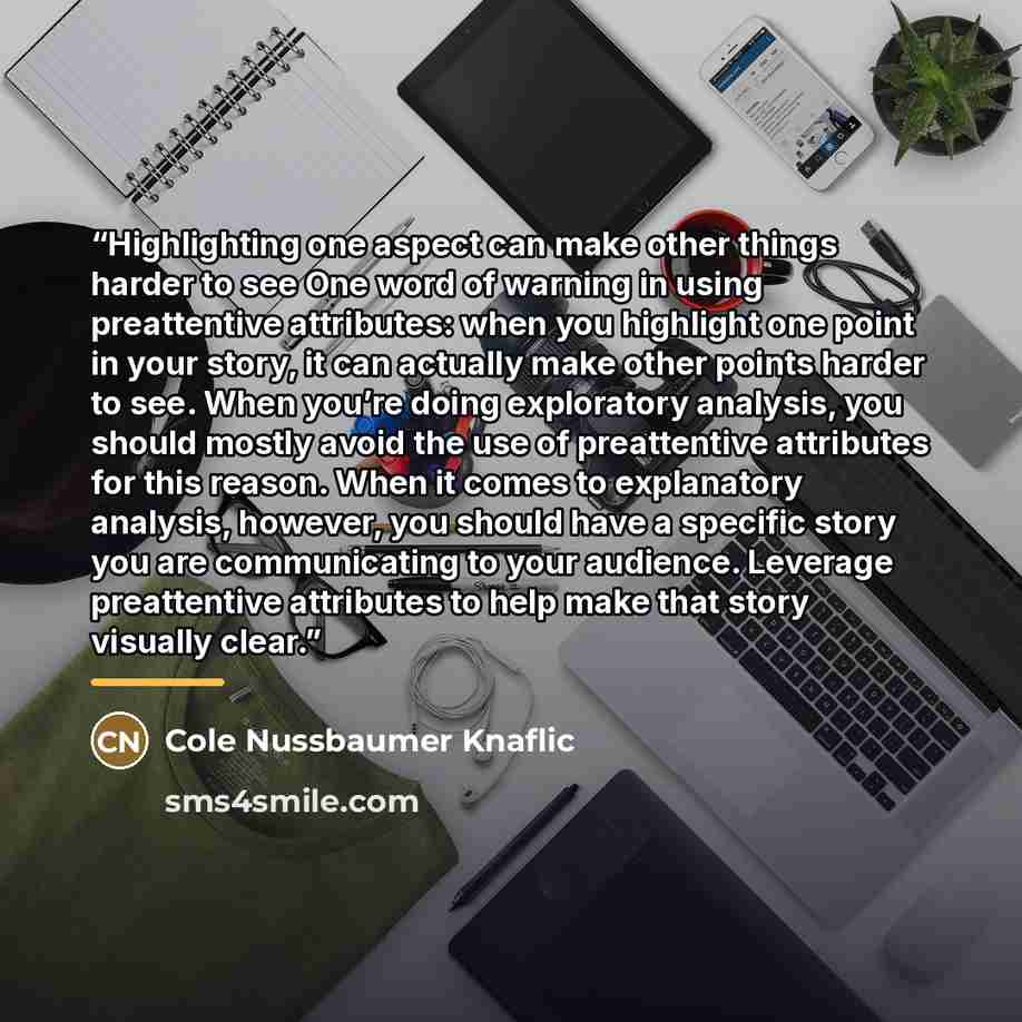 “Highlighting one aspect can make other things harder to see One word of warning in using preattentive attributes: when you highlight one point in your story, it can actually make other points harder to see. When you’re doing exploratory analysis, you should mostly avoid the use of preattentive…” quote by Cole Nussbaumer Knaflic