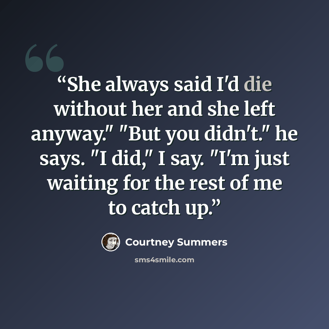 “She always said I'd die without her and she left anyway." "But you didn't." he says. "I did," I say. "I'm just waiting for the rest of me to catch up.” quote by Courtney Summers
