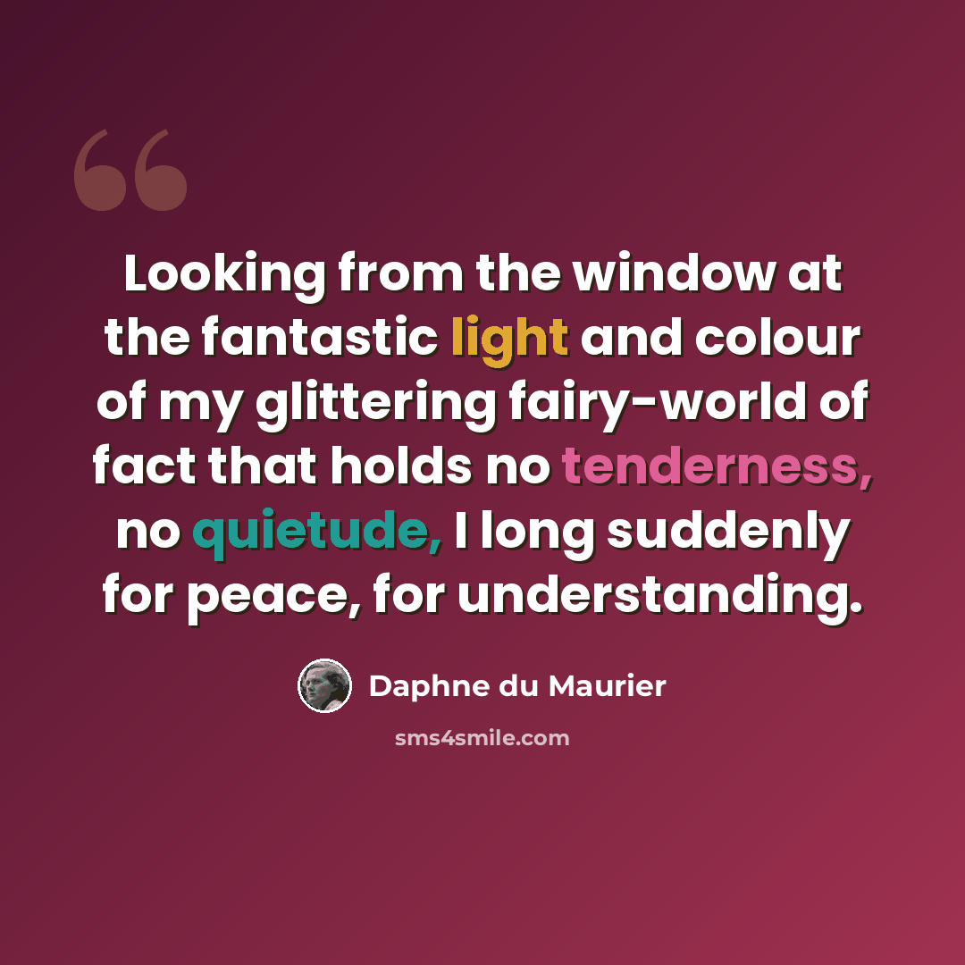 “Looking from the window at the fantastic light and colour of my glittering fairy-world of fact that holds no tenderness, no quietude, I long suddenly for peace, for understanding.” quote by Daphne du Maurier