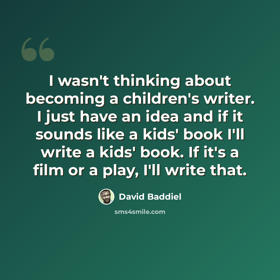“I wasn't thinking about becoming a children's writer. I just have an idea and if it sounds like a kids' book I'll write a kids' book. If it's a film or a play, I'll write that.” quote by David Baddiel