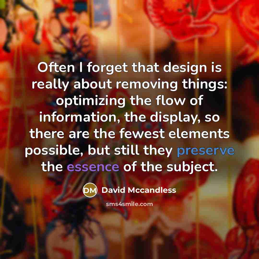“Often I forget that design is really about removing things: optimizing the flow of information, the display, so there are the fewest elements possible, but still they preserve the essence of the subject.” quote by David Mccandless