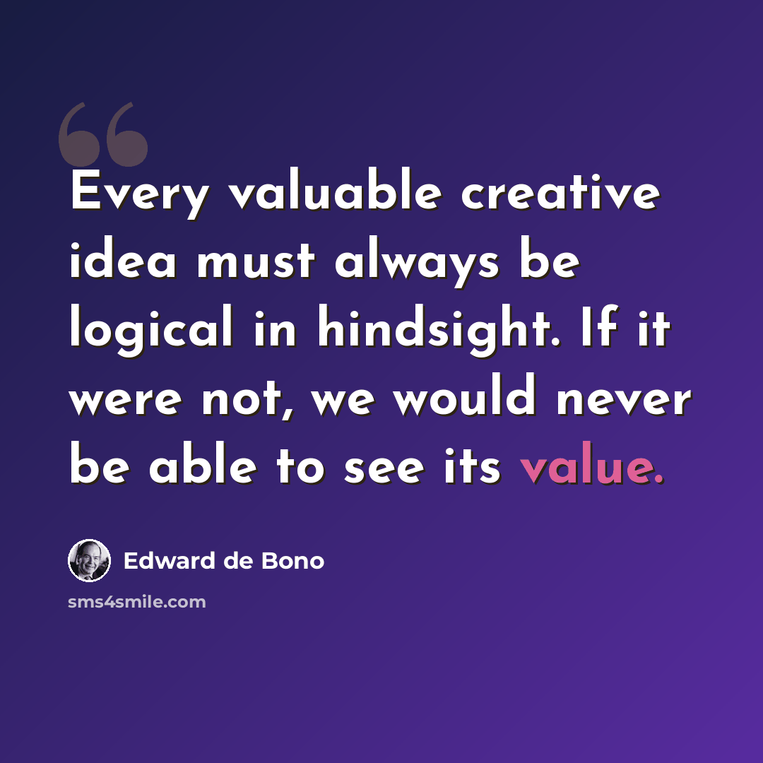 “Every valuable creative idea must always be logical in hindsight. If it were not, we would never be able to see its value.” quote by Edward de Bono