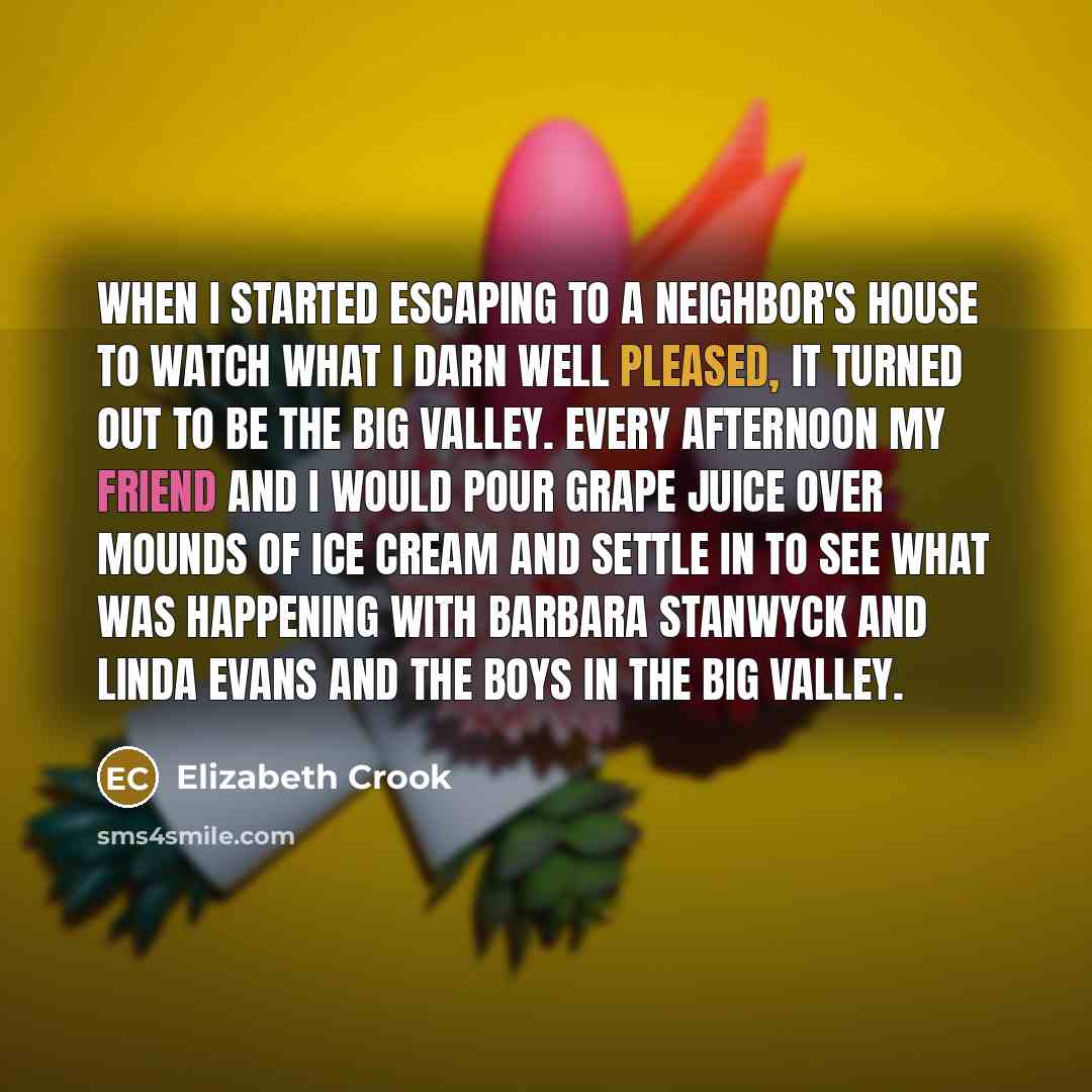 “When I started escaping to a neighbor's house to watch what I darn well pleased, it turned out to be The Big Valley. Every afternoon my friend and I would pour grape juice over mounds of ice cream and settle in to see what was happening with Barbara Stanwyck and Linda Evans and the boys in The Big…” quote by Elizabeth Crook