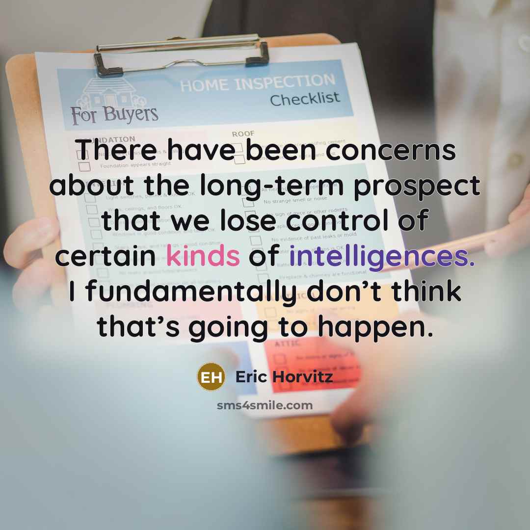 “There have been concerns about the long-term prospect that we lose control of certain kinds of intelligences. I fundamentally don’t think that’s going to happen.” quote by Eric Horvitz